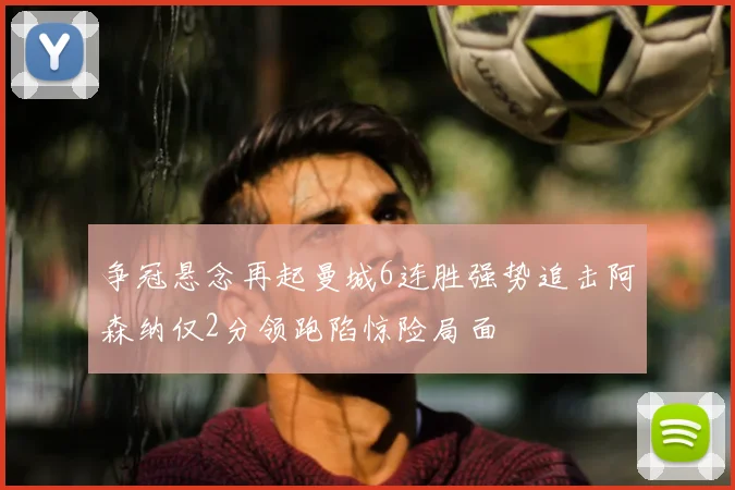 争冠悬念再起曼城6连胜强势追击阿森纳仅2分领跑陷惊险局面