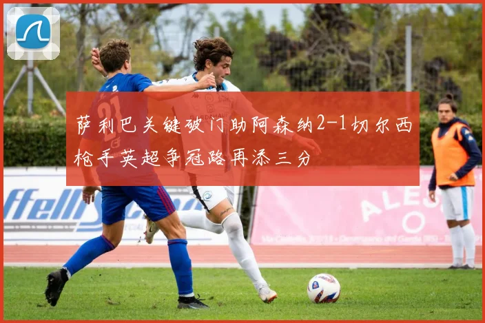 萨利巴关键破门助阿森纳2-1切尔西枪手英超争冠路再添三分