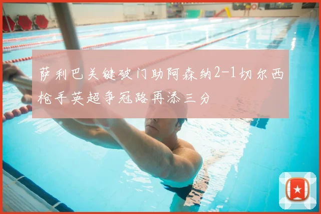 萨利巴关键破门助阿森纳2-1切尔西枪手英超争冠路再添三分