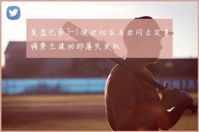 复盘巴萨3-1埃尔切亚马尔闪击定基调费兰建功却屡失良机