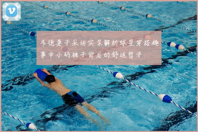 韦德妻子采访实录解析球星穿搭趣事中小码裤子背后的舒适哲学