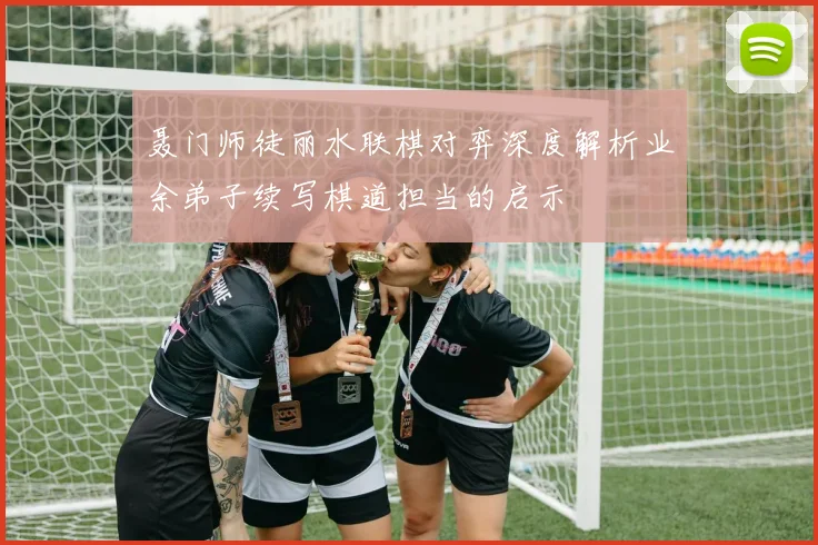 聂门师徒丽水联棋对弈深度解析业余弟子续写棋道担当的启示