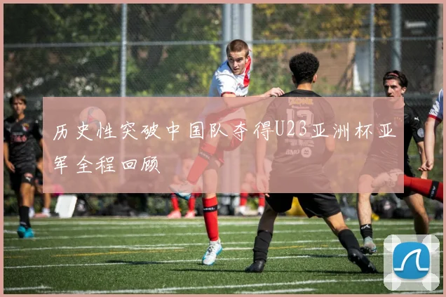 历史性突破中国队夺得U23亚洲杯亚军全程回顾