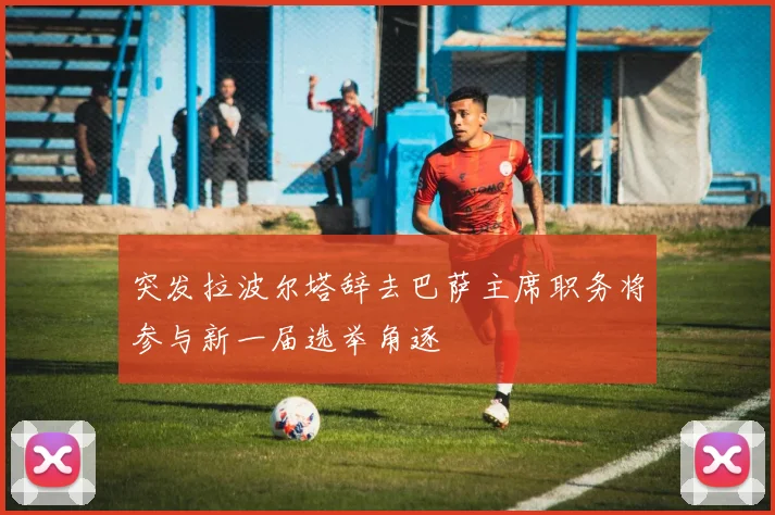 突发拉波尔塔辞去巴萨主席职务将参与新一届选举角逐