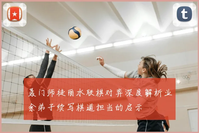 聂门师徒丽水联棋对弈深度解析业余弟子续写棋道担当的启示