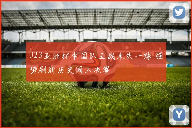 U23亚洲杯中国队五战未失一球 强势刷新历史闯入决赛