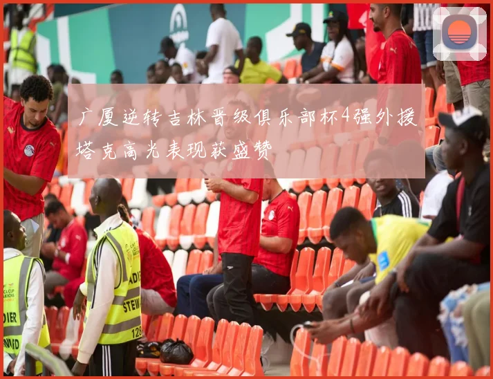 广厦逆转吉林晋级俱乐部杯4强外援塔克高光表现获盛赞