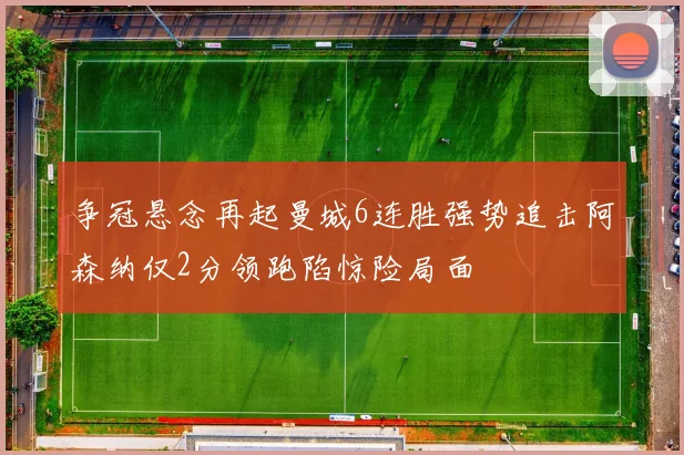 争冠悬念再起曼城6连胜强势追击阿森纳仅2分领跑陷惊险局面