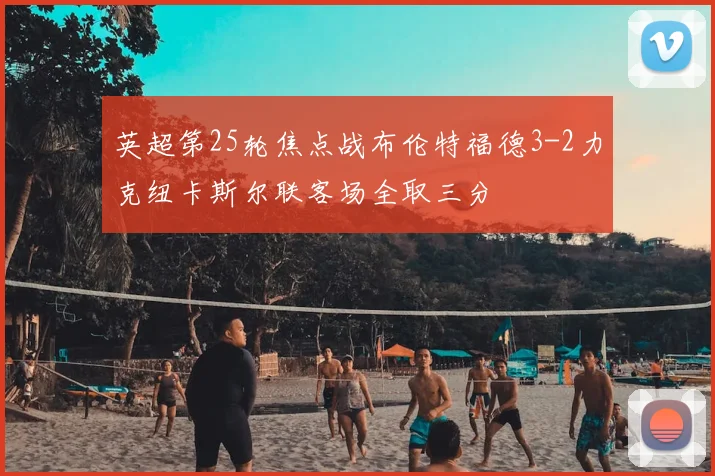 英超第25轮焦点战布伦特福德3-2力克纽卡斯尔联客场全取三分