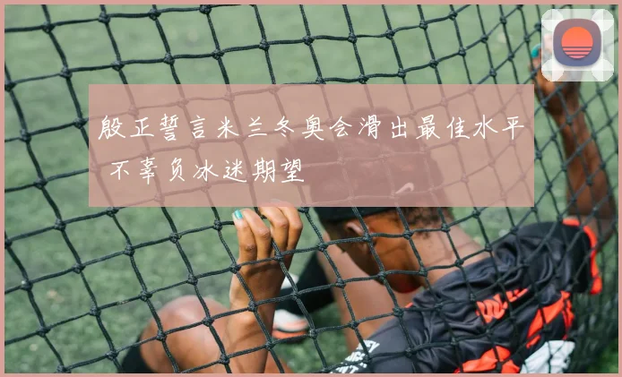 殷正誓言米兰冬奥会滑出最佳水平 不辜负冰迷期望