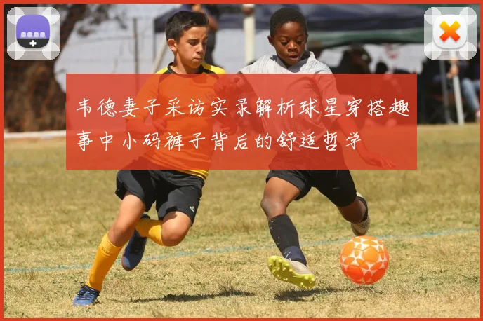 韦德妻子采访实录解析球星穿搭趣事中小码裤子背后的舒适哲学